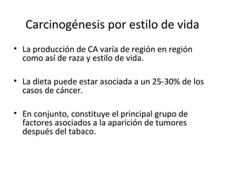 Carcinogénesis por estilo de vida
• La producción de CA varía de región en región
como así de raza y estilo de vida.
• La dieta puede estar asociada a un 25-30% de los
casos de cáncer.
• En conjunto, constituye el principal grupo de
factores asociados a la aparición de tumores
después del tabaco.
 