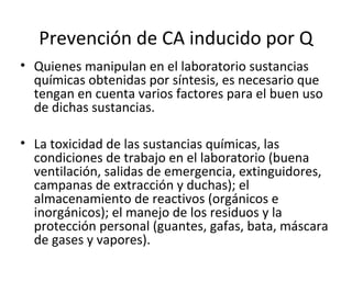 Prevención de CA inducido por Q
• Quienes manipulan en el laboratorio sustancias
químicas obtenidas por síntesis, es necesario que
tengan en cuenta varios factores para el buen uso
de dichas sustancias.
• La toxicidad de las sustancias químicas, las
condiciones de trabajo en el laboratorio (buena
ventilación, salidas de emergencia, extinguidores,
campanas de extracción y duchas); el
almacenamiento de reactivos (orgánicos e
inorgánicos); el manejo de los residuos y la
protección personal (guantes, gafas, bata, máscara
de gases y vapores).
 
