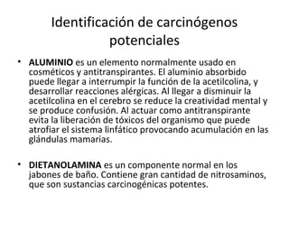 Identificación de carcinógenos
potenciales
• ALUMINIO es un elemento normalmente usado en
cosméticos y antitranspirantes. El aluminio absorbido
puede llegar a interrumpir la función de la acetilcolina, y
desarrollar reacciones alérgicas. Al llegar a disminuir la
acetilcolina en el cerebro se reduce la creatividad mental y
se produce confusión. Al actuar como antitranspirante
evita la liberación de tóxicos del organismo que puede
atrofiar el sistema linfático provocando acumulación en las
glándulas mamarias.
• DIETANOLAMINA es un componente normal en los
jabones de baño. Contiene gran cantidad de nitrosaminos,
que son sustancias carcinogénicas potentes.
 