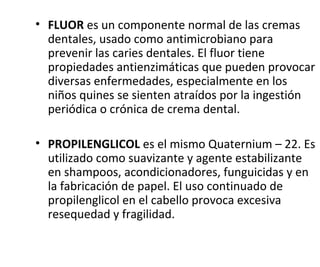 • FLUOR es un componente normal de las cremas
dentales, usado como antimicrobiano para
prevenir las caries dentales. El fluor tiene
propiedades antienzimáticas que pueden provocar
diversas enfermedades, especialmente en los
niños quines se sienten atraídos por la ingestión
periódica o crónica de crema dental.
• PROPILENGLICOL es el mismo Quaternium – 22. Es
utilizado como suavizante y agente estabilizante
en shampoos, acondicionadores, funguicidas y en
la fabricación de papel. El uso continuado de
propilenglicol en el cabello provoca excesiva
resequedad y fragilidad.
 