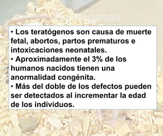 Teratógenos
• Los teratógenos son causa de muerte
fetal, abortos, partos prematuros e
intoxicaciones neonatales.
• Aproximadamente el 3% de los
humanos nacidos tienen una
anormalidad congénita.
• Más del doble de los defectos pueden
ser detectados al incrementar la edad
de los individuos.
 