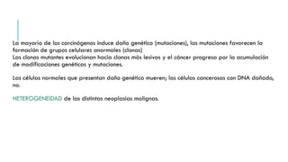 La mayoría de los carcinógenos induce daño genético (mutaciones), las mutaciones favorecen la
formación de grupos celulares anormales (clonas)
Las clonas mutantes evolucionan hacia clonas más lesivas y el cáncer progresa por la acumulación
de modificaciones genéticas y mutaciones.
Las células normales que presentan daño genético mueren; las células cancerosas con DNA dañado,
no.
HETEROGENEIDAD de las distintas neoplasias malignas.
 