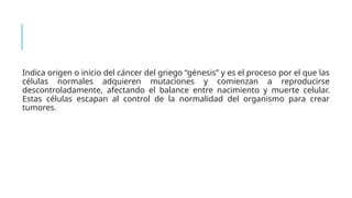 Indica origen o inicio del cáncer del griego “génesis” y es el proceso por el que las
células normales adquieren mutaciones y comienzan a reproducirse
descontroladamente, afectando el balance entre nacimiento y muerte celular.
Estas células escapan al control de la normalidad del organismo para crear
tumores.
 