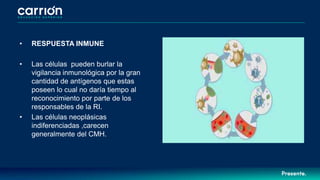 • RESPUESTA INMUNE
• Las células pueden burlar la
vigilancia inmunológica por la gran
cantidad de antígenos que estas
poseen lo cual no daría tiempo al
reconocimiento por parte de los
responsables de la RI.
• Las células neoplásicas
indiferenciadas ,carecen
generalmente del CMH.
 