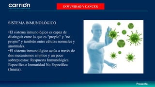 INMUNIDAD Y CANCER
SISTEMA INMUNOLÓGICO
•El sistema inmunológico es capaz de
distinguir entre lo que es "propio" y "no
propio" y también entre células normales y
anormales.
•El sistema inmunológico actúa a través de
dos mecanismos amplios y un poco
sobrepuestos: Respuesta Inmunológica
Específica e Inmunidad No Específica
(Innata).
 