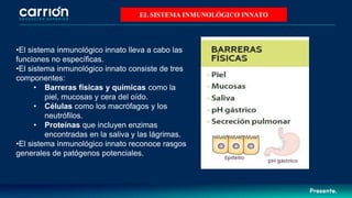 •El sistema inmunológico innato lleva a cabo las
funciones no específicas.
•El sistema inmunológico innato consiste de tres
componentes:
• Barreras físicas y químicas como la
piel, mucosas y cera del oído.
• Células como los macrófagos y los
neutrófilos.
• Proteínas que incluyen enzimas
encontradas en la saliva y las lágrimas.
•El sistema inmunológico innato reconoce rasgos
generales de patógenos potenciales.
EL SISTEMA INMUNOLÓGICO INNATO
 