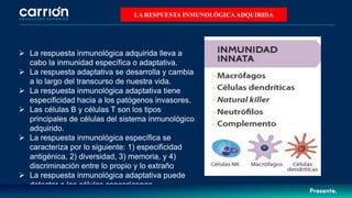  La respuesta inmunológica adquirida lleva a
cabo la inmunidad específica o adaptativa.
 La respuesta adaptativa se desarrolla y cambia
a lo largo del transcurso de nuestra vida.
 La respuesta inmunológica adaptativa tiene
especificidad hacia a los patógenos invasores.
 Las células B y células T son los tipos
principales de células del sistema inmunológico
adquirido.
 La respuesta inmunológica específica se
caracteriza por lo siguiente: 1) especificidad
antigénica, 2) diversidad, 3) memoria, y 4)
discriminación entre lo propio y lo extraño
 La respuesta inmunológica adaptativa puede
detectar a las células cancerígenas.
LA RESPUESTA INMUNOLÓGICAADQUIRIDA
 