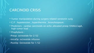 CARCINOID CRISIS
• Tumor manipulation during surgery related serotonin surg
• C/F : hypotension , hyperthermia , bronchospasm.
• Predictors : cardiac carcinoids on echo ,elevated preop 5HIAA,CagA,
high tumor load .
• Prophylaxis :
-Preop: octreotide for 2/52
-IntraOp :octreotide infusion
-PostOp: Octreotide for 1/52
 