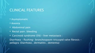 CLINICAL FEATURES
• Asymptomatic
• Anemia
• Abdominal pain
• Rectal pain /bleeding
• Carcinoid syndrome (5%) – liver metastasis :
Diarrhoea – flushing- bronchospasm-tricuspid valve fibrosis –
pellagra :Diarrhoea , dermatitis , dementia)
 