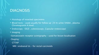 DIAGNOSIS
• Histology of resected specimens
• Blood tests – used usually for follow up :24 hr urine 5HIAA , plasma
Chromogranin A level.
• Endoscopy : OGD , colonoscopy ,Capsular endoscopy)
• Imaging :
-Somatostatin receptor scintigraphy – used for lesion localisation
-Staging :
CTTAP
MRI /endoanal Us – for rectal carcinoids
 