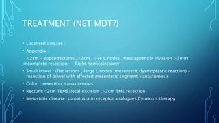 TREATMENT (NET MDT?)
• Localised disease :
• Appendix :
<2cm – appendectomy ,>2cm , +ve L.nodes .mesoappendix invasion >3mm
,incomplete resection – Right hemicolectomy
• Small bowel : (flat lesions , large L.nodes ,mesenteric dysmoplastic reaction) –
resection of bowel with affected mesenteric segment +anastomosis
• Colon : resection +anastomosis
• Rectum:<2cm TEMS/local excision ,>2cm TME resection
• Metastatic disease: somatostatin receptor analogues,Cytotoxis therapy
 