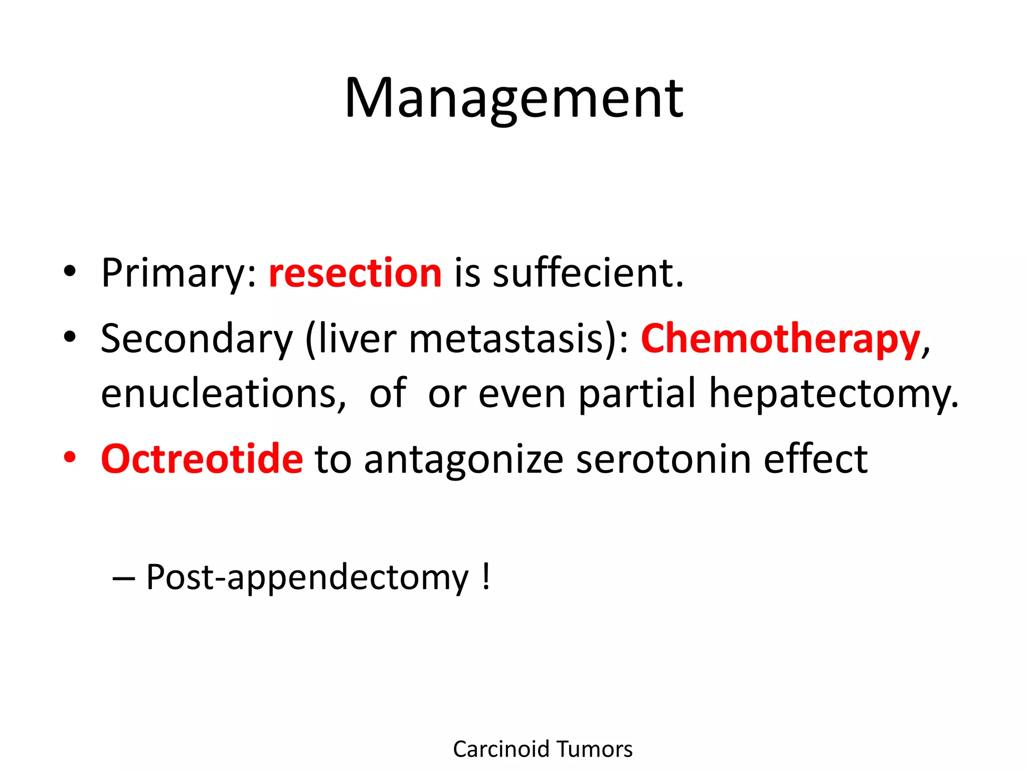 Management

• Primary: resection is suffecient.
• Secondary (liver metastasis): Chemotherapy,
  enucleations, of or even partial hepatectomy.
• Octreotide to antagonize serotonin effect

  – Post-appendectomy !



                    Carcinoid Tumors
 