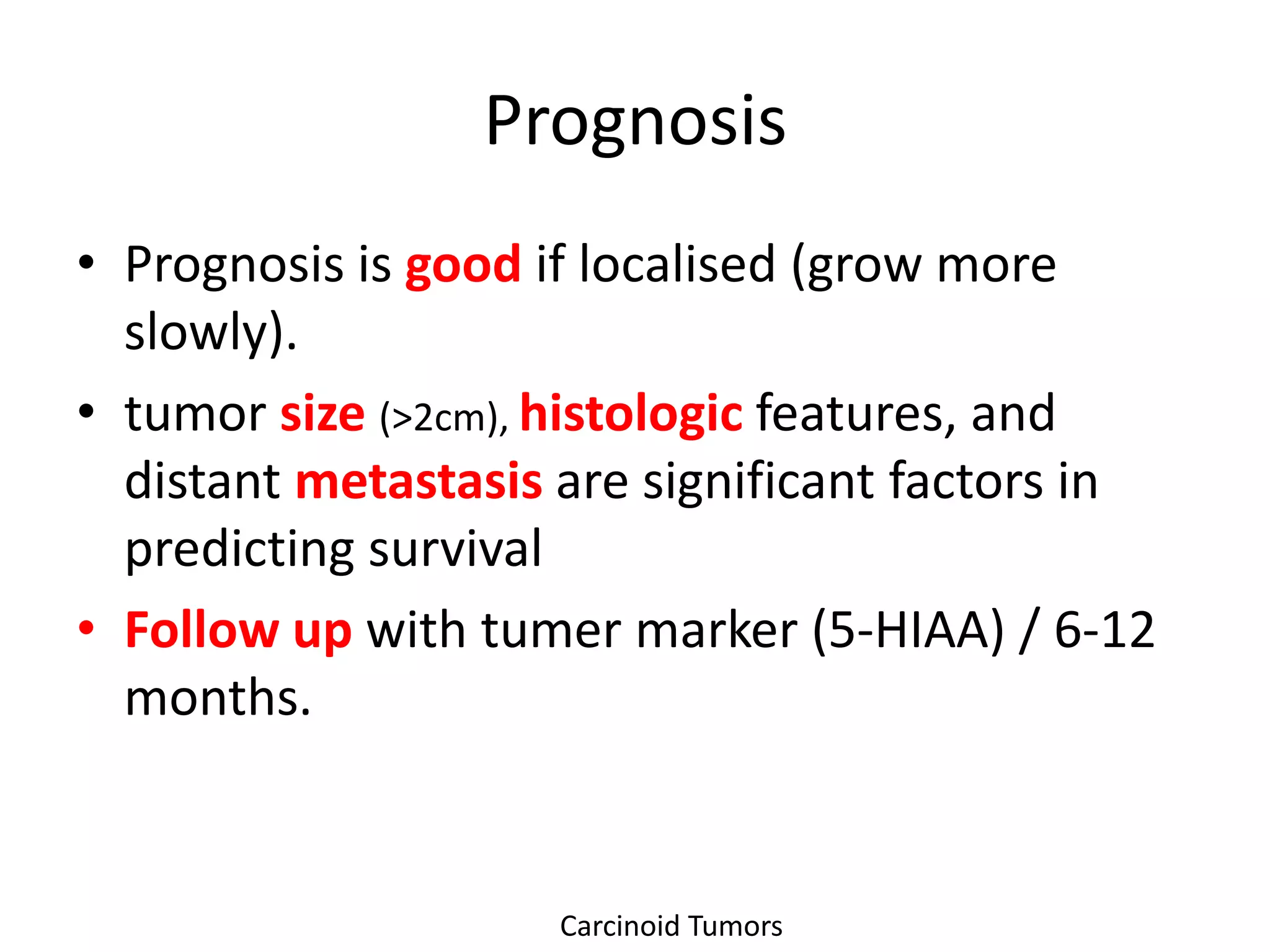 Prognosis
• Prognosis is good if localised (grow more
  slowly).
• tumor size (>2cm), histologic features, and
  distant metastasis are significant factors in
  predicting survival
• Follow up with tumer marker (5-HIAA) / 6-12
  months.


                     Carcinoid Tumors
 