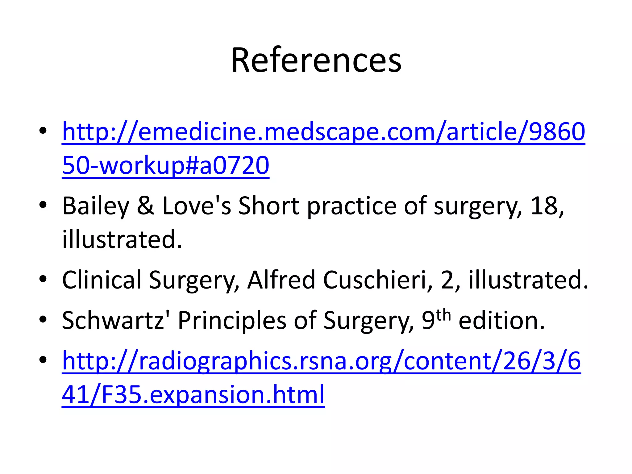 References
• http://emedicine.medscape.com/article/9860
  50-workup#a0720
• Bailey & Love's Short practice of surgery, 18,
  illustrated.
• Clinical Surgery, Alfred Cuschieri, 2, illustrated.
• Schwartz' Principles of Surgery, 9th edition.
• http://radiographics.rsna.org/content/26/3/6
  41/F35.expansion.html
 
