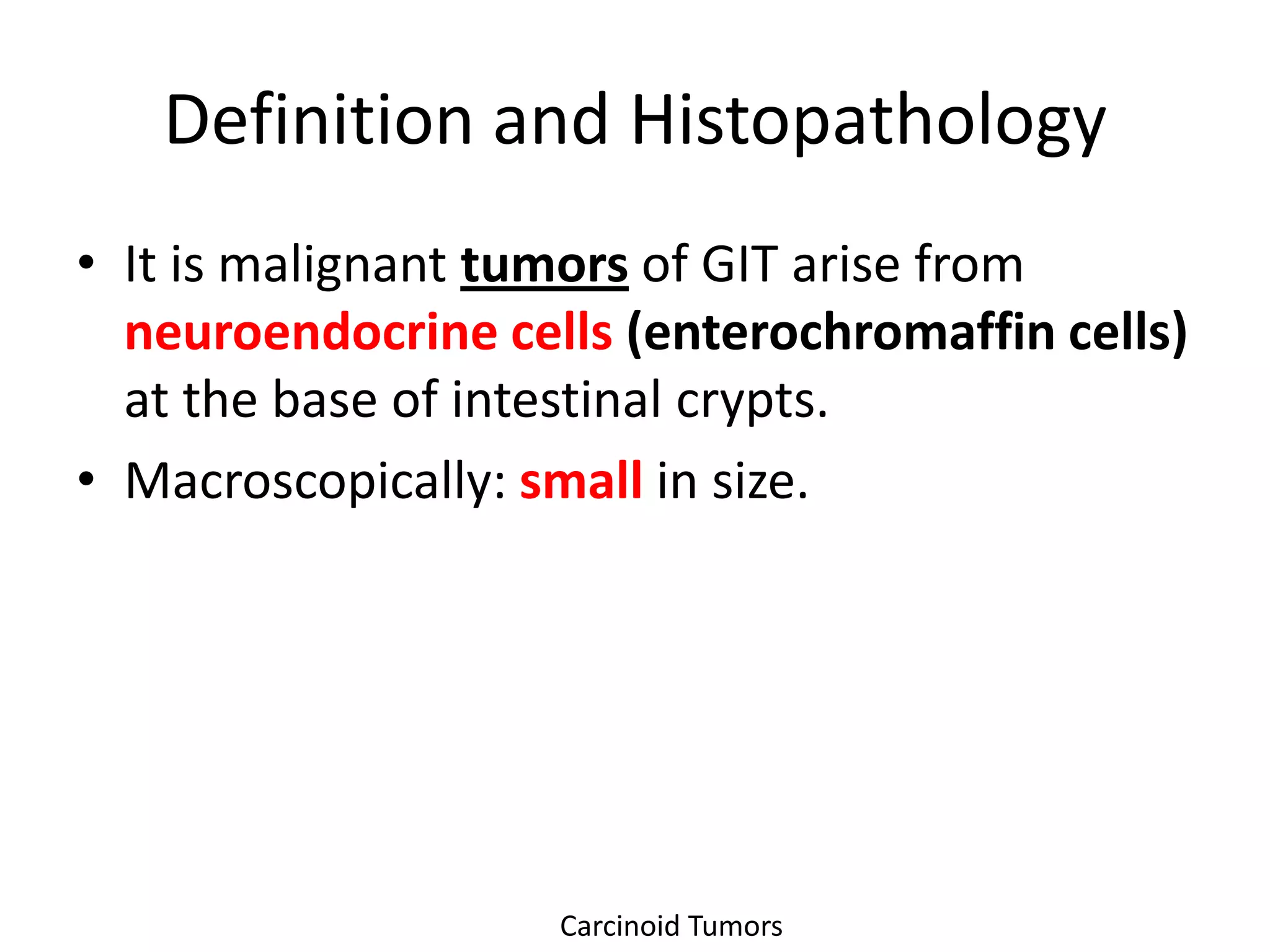 Definition and Histopathology
• It is malignant tumors of GIT arise from
  neuroendocrine cells (enterochromaffin cells)
  at the base of intestinal crypts.
• Macroscopically: small in size.




                    Carcinoid Tumors
 