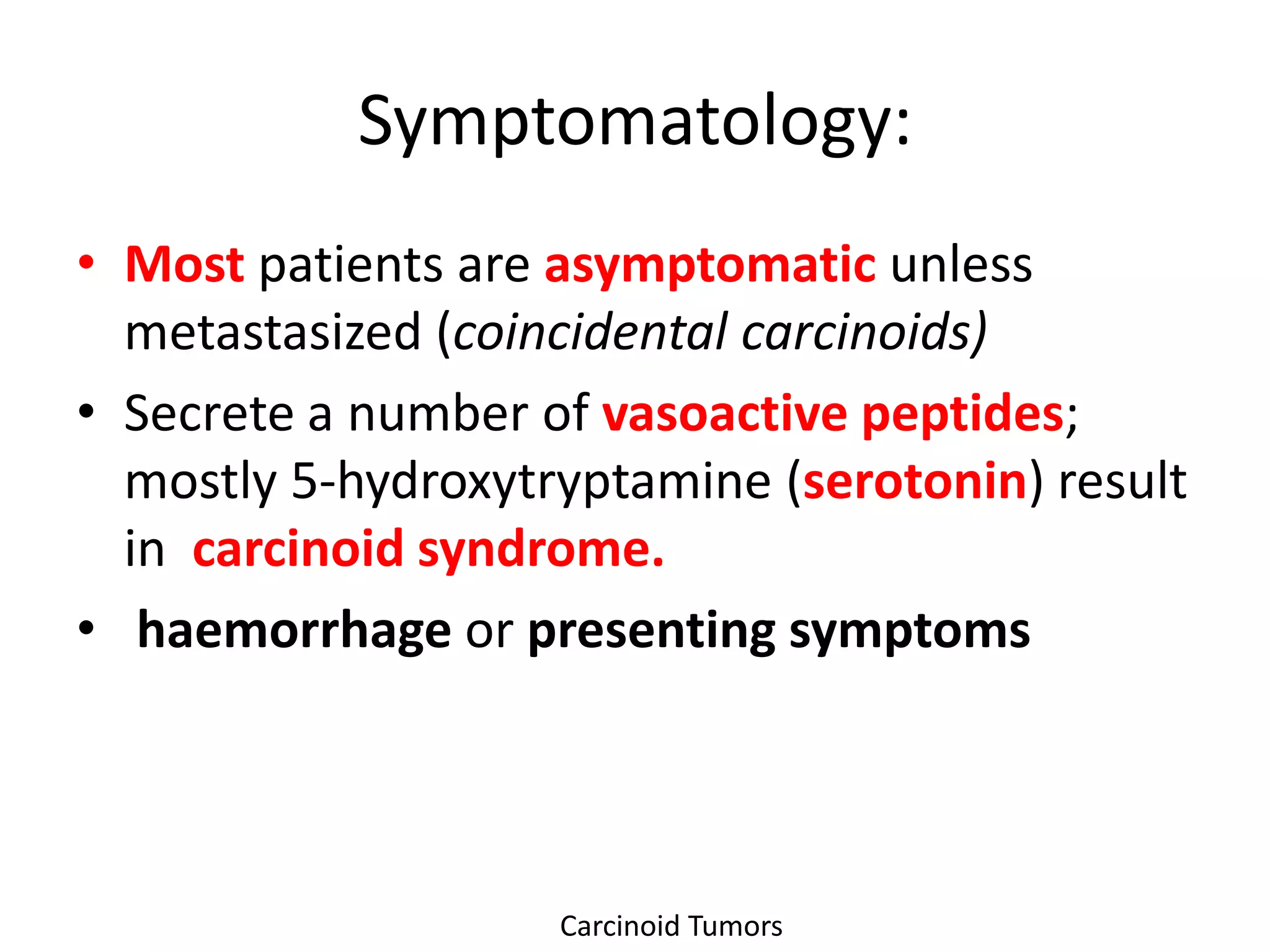 Symptomatology:
• Most patients are asymptomatic unless
  metastasized (coincidental carcinoids)
• Secrete a number of vasoactive peptides;
  mostly 5-hydroxytryptamine (serotonin) result
  in carcinoid syndrome.
• haemorrhage or presenting symptoms




                    Carcinoid Tumors
 