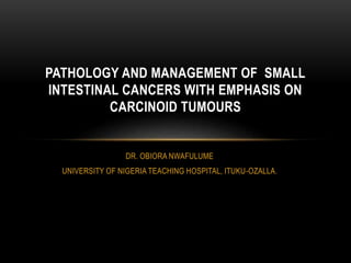 DR. OBIORA NWAFULUME
UNIVERSITY OF NIGERIA TEACHING HOSPITAL, ITUKU-OZALLA.
PATHOLOGY AND MANAGEMENT OF SMALL
INTESTINAL CANCERS WITH EMPHASIS ON
CARCINOID TUMOURS
 