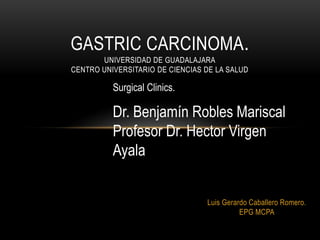 GASTRIC CARCINOMA.
       UNIVERSIDAD DE GUADALAJARA
CENTRO UNIVERSITARIO DE CIENCIAS DE LA SALUD

          Surgical Clinics.

          Dr. Benjamín Robles Mariscal
          Profesor Dr. Hector Virgen
          Ayala


                                 Luis Gerardo Caballero Romero.
                                           EPG MCPA
 