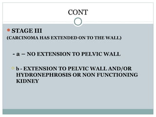 CONT
STAGE III
(CARCINOMA HAS EXTENDED ON TO THE WALL)
- a – NO EXTENSION TO PELVIC WALL
 b - EXTENSION TO PELVIC WALL AND/OR
HYDRONEPHROSIS OR NON FUNCTIONING
KIDNEY
 