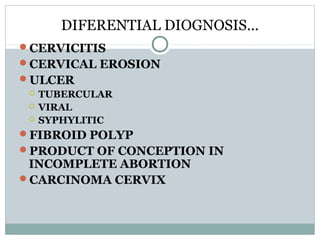 DIFERENTIAL DIOGNOSIS……
CERVICITIS
CERVICAL EROSION
ULCER
 TUBERCULAR
 VIRAL
 SYPHYLITIC
FIBROID POLYP
PRODUCT OF CONCEPTION IN
INCOMPLETE ABORTION
CARCINOMA CERVIX
 