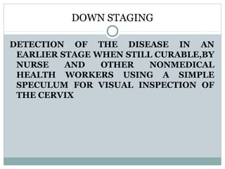 DOWN STAGING
DETECTION OF THE DISEASE IN AN
EARLIER STAGE WHEN STILL CURABLE,BY
NURSE AND OTHER NONMEDICAL
HEALTH WORKERS USING A SIMPLE
SPECULUM FOR VISUAL INSPECTION OF
THE CERVIX
 