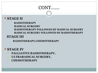 CONT…….
STAGE II
RADIOTHERAPY
RADICAL SURGERY
RADIOTHERAPY FOLLOWED BY RADICAL SURGERY
RADICAL SURGERY FOLLOWED BY RADIOTHERAPY
STAGE III
RADIOTHERAPY,CHEMOTHERAPY
STAGE IV
 PALLIATIVE RADIOTHERAPY,
 ULTRARADICAL SURGERY,
 CHEMOTHERAPY
 