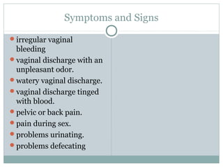 Symptoms and Signs
irregular vaginal
bleeding
vaginal discharge with an
unpleasant odor.
watery vaginal discharge.
vaginal discharge tinged
with blood.
pelvic or back pain.
pain during sex.
problems urinating.
problems defecating
 