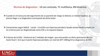 Técnicas de diagnostico : US con contraste, TC multifasica, RM dinámica.
 Cuando en el transcurso del seguimiento de un paciente de riesgo se detecta un nódulo hepático, es
preciso llegar a un diagnostico concluyente de dicha lesión.
 Lineamientos según AASLD : Lesión >1cm/Dm con hipervascularidad y lavado venoso tardío cumple con
los criterios para ser diagnosticada como CHC y no requiere biopsia.
 Criterios de la EASL : Existencia de 2 métodos de imagen que concuerden en dicha apreciación de una
lesión focal > 2cm que muestre hipervascularidad y un nivel de AFP >400ng/ml es diagnostico de CHC.
 