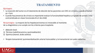 TRATAMIENTO
Quirúrgico:
• La resección del tumor es el tratamiento de elección de los pacientes con CHC sin cirrosis y cuando el tumor
es > 5cm
• Cuando hay presencia de cirrosis es importante evaluar la funcionalidad hepática y el grado de cirrosis ( esta
contraindicada en clases funcionales B o C de child)
No quirúrgico : La mayoría de los hepatocarcinomas es irresecable al momento
de su diagnóstico y no cumple con los criterios para trasplante.
• Ablación local.
1) Térmica (radiofrecuencia y quimioablación)
2) Química (etanol, ácido acético)
• Terapia transarterial: quimioembolización arterial transcatéter y la transarterial con yodo radiactivo.
 