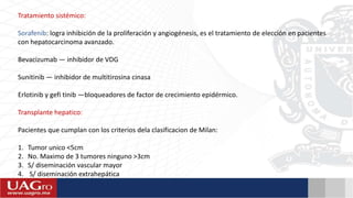 Tratamiento sistémico:
Sorafenib: logra inhibición de la proliferación y angiogénesis, es el tratamiento de elección en pacientes
con hepatocarcinoma avanzado.
Bevacizumab — inhibidor de VDG
Sunitinib — inhibidor de multitirosina cinasa
Erlotinib y gefi tinib —bloqueadores de factor de crecimiento epidérmico.
Transplante hepatico:
Pacientes que cumplan con los criterios dela clasificacion de Milan:
1. Tumor unico <5cm
2. No. Maximo de 3 tumores ninguno >3cm
3. S/ diseminación vascular mayor
4. S/ diseminación extrahepática
 
