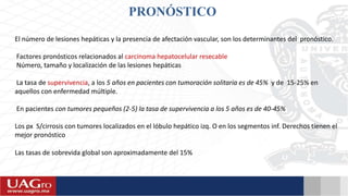 PRONÓSTICO
El número de lesiones hepáticas y la presencia de afectación vascular, son los determinantes del pronóstico.
Factores pronósticos relacionados al carcinoma hepatocelular resecable
Número, tamaño y localización de las lesiones hepáticas
La tasa de supervivencia, a los 5 años en pacientes con tumoración solitaria es de 45% y de 15-25% en
aquellos con enfermedad múltiple.
En pacientes con tumores pequeños (2-5) la tasa de supervivencia a los 5 años es de 40-45%
Los px S/cirrosis con tumores localizados en el lóbulo hepático izq. O en los segmentos inf. Derechos tienen el
mejor pronóstico
Las tasas de sobrevida global son aproximadamente del 15%
 