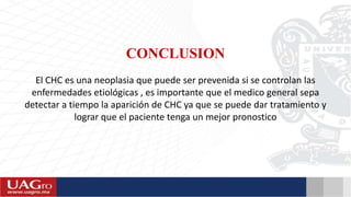 CONCLUSION
El CHC es una neoplasia que puede ser prevenida si se controlan las
enfermedades etiológicas , es importante que el medico general sepa
detectar a tiempo la aparición de CHC ya que se puede dar tratamiento y
lograr que el paciente tenga un mejor pronostico
 