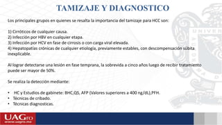 TAMIZAJE Y DIAGNOSTICO
Los principales grupos en quienes se resalta la importancia del tamizaje para HCC son:
1) Cirróticos de cualquier causa.
2) Infección por HBV en cualquier etapa.
3) Infección por HCV en fase de cirrosis o con carga viral elevada.
4) Hepatopatías crónicas de cualquier etiología, previamente estables, con descompensación súbita
inexplicable.
Al lograr detectarse una lesión en fase temprana, la sobrevida a cinco años luego de recibir tratamiento
puede ser mayor de 50%.
Se realiza la detección mediante:
• HC y Estudios de gabinete: BHC,QS, AFP (Valores superiores a 400 ng/dL),PFH.
• Técnicas de cribado.
• Técnicas diagnosticas.
 