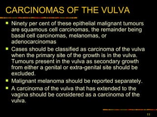 CARCINOMA S  OF THE VULVA Ninety  per cent of these  epithelial  malignant tumours are squamous cell carcinomas , t he remainder being basal cell carcinomas, melanomas, or adenocarcinomas Cases should be classified as carcinoma of the vulva when the primary site of the growth is in the vulva. Tumours present in the vulva as secondary growth from either a genital or extra-genital site should be excluded.  Malignant melanoma should be reported separately.  A carcinoma of the vulva that has extended to the vagina should be considered as a carcinoma of the vulva.  