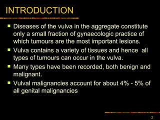 INTRODUCTION Diseases of the vulva in the aggregate constitute only a small fraction of gynaecologic practice  of which  tumours are the most important lesions . Vulva contains a variety of tissues and hence  all types of tumours can occur in the vulva. Many types have been recorded, both benign and malignant .  Vulval malignancies account for about 4% - 5% of all genital malignancies 