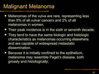 Malignant Melanoma Melanomas of the vulva are rare, representing less than 5% of all vulvar cancers and 2% of all melanomas in women.  Their peak incidence is in the sixth or seventh decade;  T hey tend to have the same biologic and histologic characteristics as melanomas occurring elsewhere and are capable of widespread metastatic dissemination.  Because it is initially confined to the epithelium, melanoma may resemble Paget ’s  disease, both grossly and histologically.  
