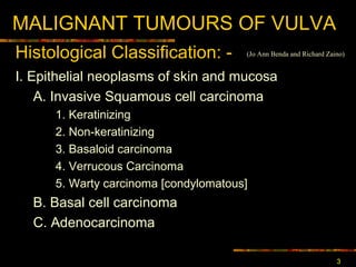 MALIGNANT TUMOURS OF VULVA I. Epithelial neoplasms of skin and mucosa  A. Invasive Squamous cell carcinoma  1. Keratinizing  2. Non-keratinizing  3. Basaloid carcinoma  4. Verrucous  Carcinoma 5. Warty carcinoma [condylomatous] B. Basal cell carcinoma C. Adenocarcinoma  Histological Classification : - (Jo Ann Benda and Richard Zaino) 