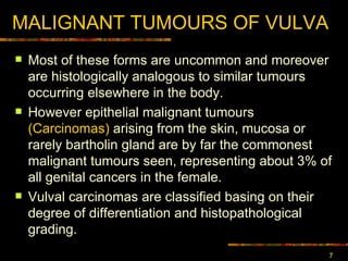 MALIGNANT TUMOURS OF VULVA Most of  these forms are uncommon and moreover are histologically analogous to similar tumours occurring elsewhere in the body.  However epithelial malignant tumours  (Carcinomas)  arising from the skin, mucosa or rarely bartholin gland are by far the commonest malignant tumours seen,  representing about 3% of all genital cancers in the female . Vulval  carcinomas  are classified basing on their degree of differentiation and histopathological grading. 