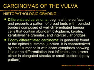 CARCINOMA S  OF THE VULVA Differentiated carcinoma :  begins at the surface and presents a pattern of broad buds with rounded borders composed of well-differentiated tumour cells that contain abundant cytoplasm, keratin, keratohyaline granules, and intercellular bridges.  Poorly differentiated carcinoma :  is generally found at the epithelial stromal junction. It is characterized by small tumor cells with scant cytoplasm showing little or no differentiation that infiltrates the stroma either in elongated streaks or small clusters (spray pattern). HISTOPATHOLOGIC GRAD ING: - 
