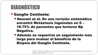 DIAGNÓSTICO
Ganglio Centinela:
Noorani et al. En una revisión sistemática
encontró Metástasis Inguinales en 0 –
18.75% d...