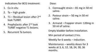 Indications for BCG treatment:
1. Ca in situ
2. Ta – high grade
3. T1 – Residual lesion after 2nd
look TURBT.
4. Prophylactic after 2nd look
TURBT negative T1 lesions.
5. Recurrent Ta tumors.
Dose:
1. Connaught strain – 81 mg in 50 ml
saline.
2. Pasteur strain – 50 mg in 50 ml
saline.
3. Armand – Frappier strain: 120mg in
50 ml of saline.
Empty bladder before installation.
Min period of contact 2 hrs.
Weekly for 6 weeks – induction.
Maintenance – weekly doses for 3
weeks at 3, 6, 12, 18, 24, 30, 36
months.
 