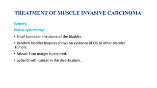 TREATMENT OF MUSCLE INVASIVE CARCINOMA
Surgery:
Partial cystectomy:
• Small tumors in the dome of the bladder.
• Random bladder biopsies shows no evidence of CIS or other bladder
tumors.
• Atleast 2 cm margin is required.
• patients with cancer in the diverticulum.
 