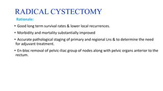 RADICAL CYSTECTOMY
Rationale:
• Good long term survival rates & lower local recurrences.
• Morbidity and mortality substantially improved
• Accurate pathological staging of primary and regional Lns & to determine the need
for adjuvant treatment.
• En-bloc removal of pelvic-iliac group of nodes along with pelvic organs anterior to the
rectum.
 