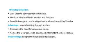 Orthotopic bladder:
• Uses urethral sphincter for continence.
• Mimics native bladder in location and function.
• Bowel is brought to urethra & patient is allowed to void by Valsalva.
Advantage: Normal voiding through urethra.
• Eliminates the need for cutaneous stoma.
• No need to wear collection device and intermittent catheterization.
Disadvantage: Long term metabolic complications.
 