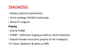 DIAGNOSIS
• History, physical examination
• Urine cytology, flexible Cystoscopy
• Renal CT urogram
Staging:
• EUA & TURBT
• TURBT – Definitive staging as well as initial treatment.
• Should include muscularis propria (if not re-biopsy)
• CT chest, abdomen & pelvis or MRI
 