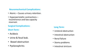 Neuromechanical Complications:
• Atonic – Causes urinary retention.
• Hyperperistaltic contractions –
Incontinence and low capacity
reservoir.
Surgical Complications:
Short Term:
• Acidosis
• Urine & fecal leak.
• Bowel obstruction
• Pyelonephritis
Long Term:
• Ureteral obstruction
• Intestinal obstruction
• Renal failure
• Stoma problems
• Intestinal stricture
 