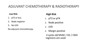 ADJUVANT CHEMOTHERAPY & RADIOTHERAPY
Low Risk
1. pT2 or less
2. Node negative
3. No LVSI
No adjuvant chemotherapy
High Risk
1. pT3 or pT4
2. Node positive
3. LVSI
4. Margin positive
3 cycles dd MVAC / GC / CMV
regimens are used.
 