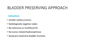 BLADDER PRESERVING APPROACH
Indications:
• Smaller solitary tumors
• Radiologically negative nodes
• No extensive or multifocal CIS
• No tumor related hydronephrosis
• Good pre-treatment bladder function.
 