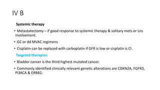 IV B
Systemic therapy
• Metastatectomy – if good response to systemic therapy & solitary mets or Lns
involvement.
• GC or dd MVAC regimens
• Cisplatin can be replaced with carboplatin if GFR is low or cisplatin is CI.
Targeted therapies:
• Bladder cancer is the third highest mutated cancer.
• Commonly identified clinically relevant genetic alterations are CDKN2A, FGFR3,
PI3KCA & ERBB2.
 