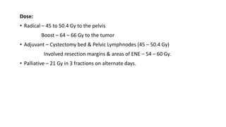 Dose:
• Radical – 45 to 50.4 Gy to the pelvis
Boost – 64 – 66 Gy to the tumor
• Adjuvant – Cystectomy bed & Pelvic Lymphnodes (45 – 50.4 Gy)
Involved resection margins & areas of ENE – 54 – 60 Gy.
• Palliative – 21 Gy in 3 fractions on alternate days.
 